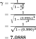 \begin{array} {r @{{}={}}l} \boldsymbol{\gamma} & \boldsymbol{\frac{1}{\sqrt{1 - \frac{v^2}{c^2}}}} \\[1em] & \boldsymbol{\frac{1}{\sqrt{1 - \frac{(0.990 c)^2}{c^2}}}} \\[1em] & \boldsymbol{\frac{1}{\sqrt{1 - (0.990)^2}}} \\[1em] & \boldsymbol{7.0888} \end{array}