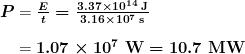 \begin{array}{ r @{{}={}} l} \boldsymbol{P} & \boldsymbol{\frac{E}{t} = \frac{3.37 \times 10^{14} \;\textbf{J}}{3.16 \times 10^7 \;\textbf{s}}} \\[1em] & \boldsymbol{1.07 \times 10^7 \;\textbf{W} = 10.7 \;\textbf{MW}} \end{array}