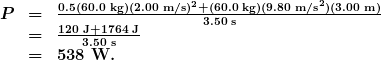 \begin{array}{lcl} \boldsymbol{P} & \boldsymbol{=} & \boldsymbol{\frac{0.5(60.0\textbf{ kg})(2.00\textbf{ m/s})^2+(60.0\textbf{ kg})(9.80\textbf{ m/s}^2)(3.00\textbf{ m})}{3.50\textbf{ s}}} \\ {} & \boldsymbol{=} & \boldsymbol{\frac{120\textbf{ J}+1764\textbf{ J}}{3.50\textbf{ s}}} \\ {} & \boldsymbol{=} & \boldsymbol{538\textbf{ W.}} \end{array}