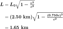 \begin{array}{r @{{}={}}l} \boldsymbol{L} & \boldsymbol{L_0 \sqrt{1 - \frac{v^2}{c^2}}} \\[1em] & \boldsymbol{(2.50 \;\textbf{km}) \sqrt{1 - \frac{(0.750c)^2}{c^2}}} \\[1em] & \boldsymbol{1.65 \;\textbf{km}} \end{array}